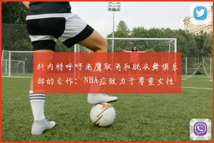 科内特呼吁老鹰取消和脱衣舞俱乐部的合作：NBA应致力于尊重女性