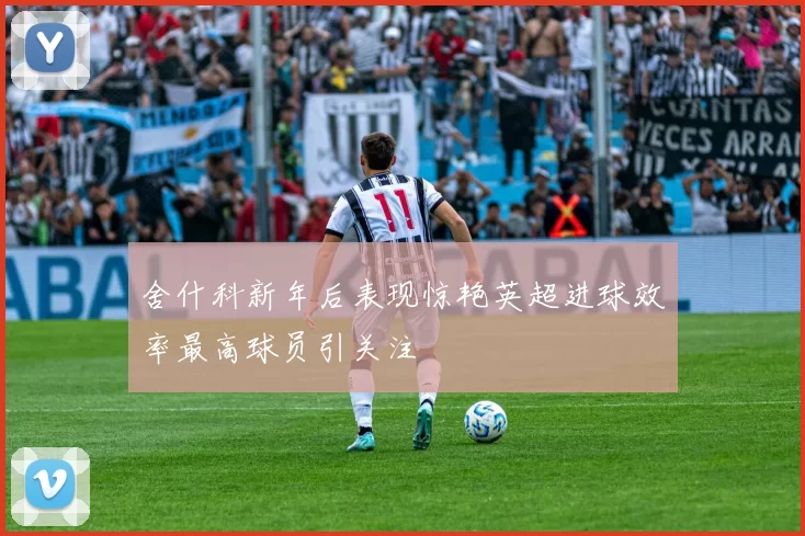 舍什科新年后表现惊艳英超进球效率最高球员引关注