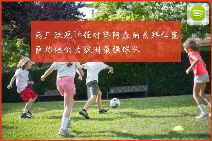 药厂欧冠16强对阵阿森纳或拜仁宽萨称他们为欧洲最强球队