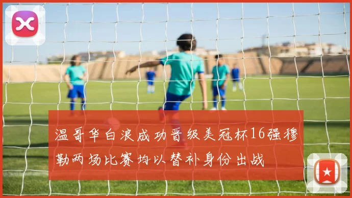 温哥华白浪成功晋级美冠杯16强穆勒两场比赛均以替补身份出战
