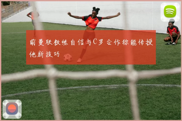 前曼联教练自信与C罗合作称能传授他新技巧