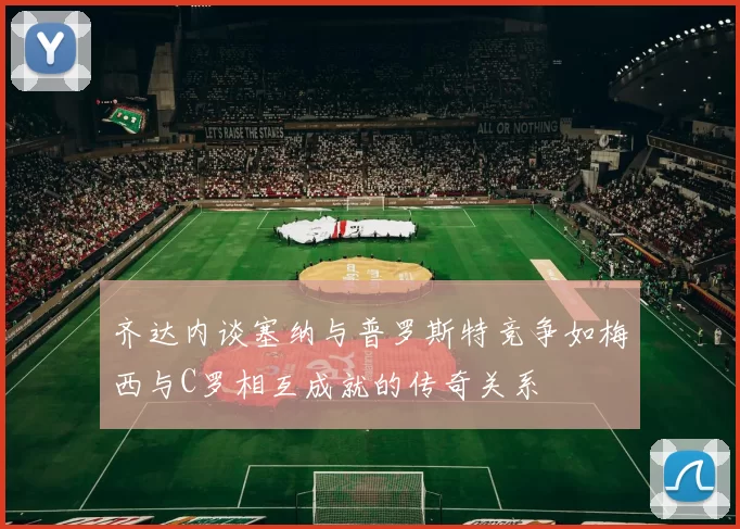 齐达内谈塞纳与普罗斯特竞争如梅西与C罗相互成就的传奇关系