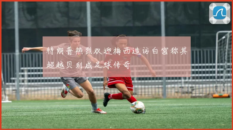 特朗普热烈欢迎梅西造访白宫称其超越贝利成足球传奇