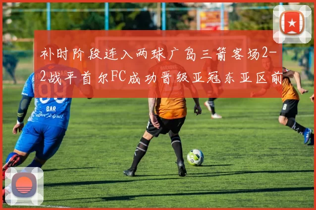 补时阶段连入两球广岛三箭客场2-2战平首尔FC成功晋级亚冠东亚区前四