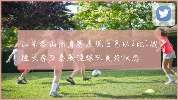 山东泰山热身赛表现出色以2比1战胜长春亚泰展现球队良好状态
