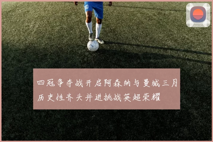四冠争夺战开启阿森纳与曼城三月历史性齐头并进挑战英超荣耀