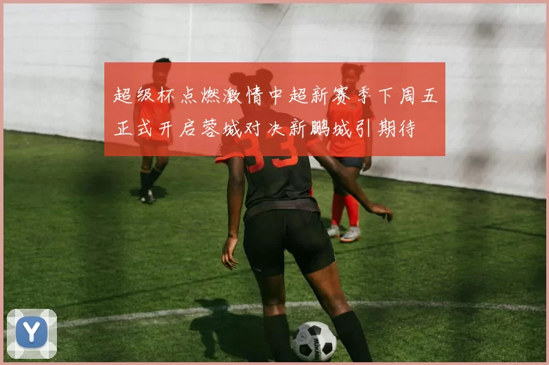 超级杯点燃激情中超新赛季下周五正式开启蓉城对决新鹏城引期待