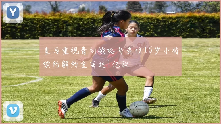 皇马重视青训战略与多位16岁小将续约解约金高达1亿欧