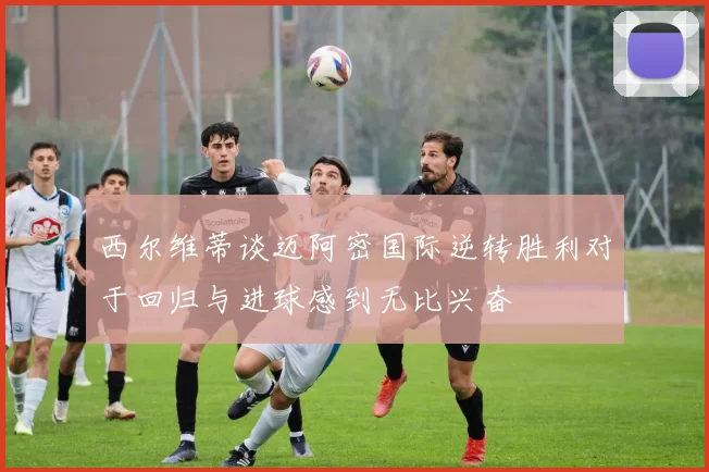 西尔维蒂谈迈阿密国际逆转胜利对于回归与进球感到无比兴奋
