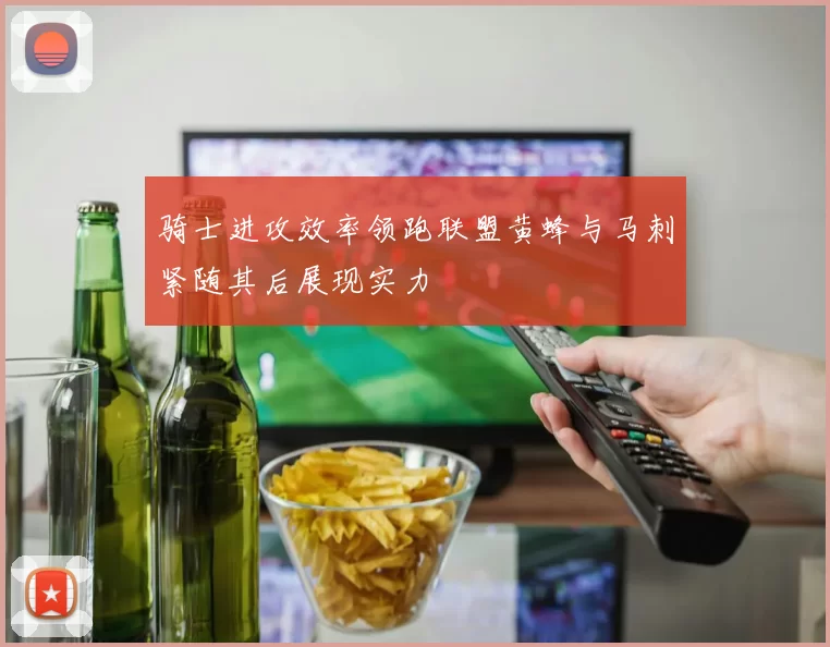 骑士进攻效率领跑联盟黄蜂与马刺紧随其后展现实力