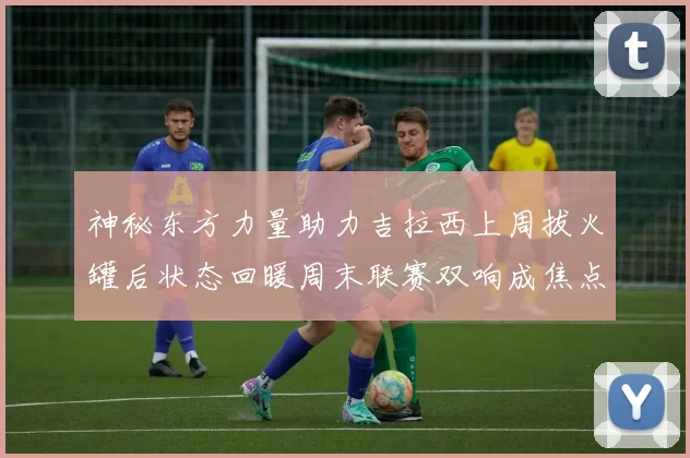 神秘东方力量助力吉拉西上周拔火罐后状态回暖周末联赛双响成焦点