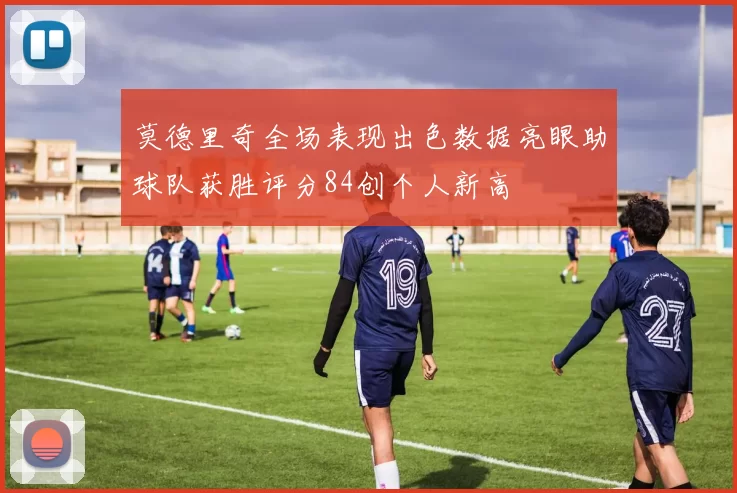 莫德里奇全场表现出色数据亮眼助球队获胜评分84创个人新高
