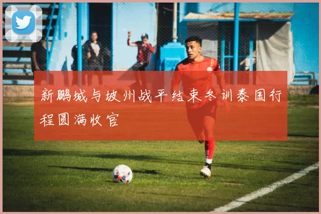 新鹏城与坡州战平结束冬训泰国行程圆满收官