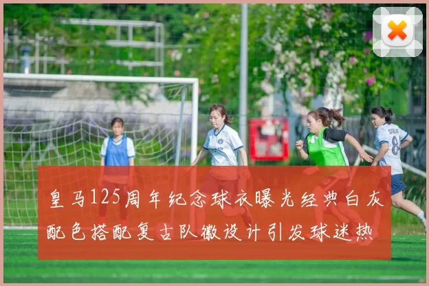 皇马125周年纪念球衣曝光经典白灰配色搭配复古队徽设计引发球迷热议