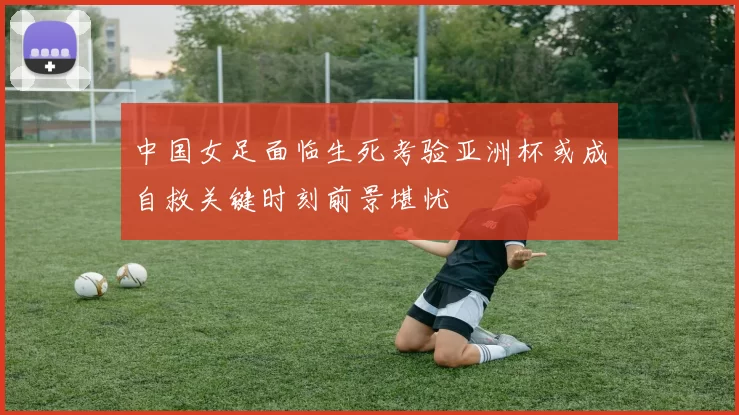 中国女足面临生死考验亚洲杯或成自救关键时刻前景堪忧