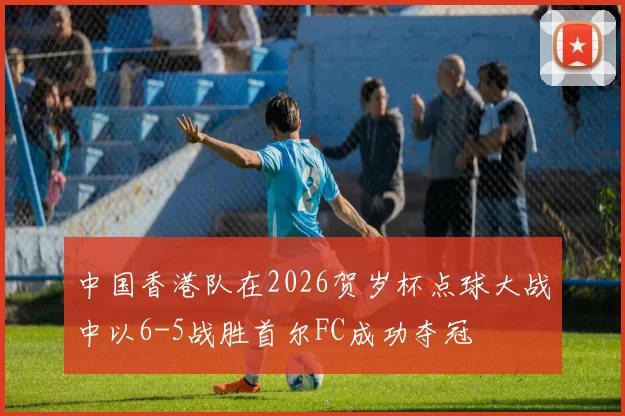中国香港队在2026贺岁杯点球大战中以6-5战胜首尔FC成功夺冠