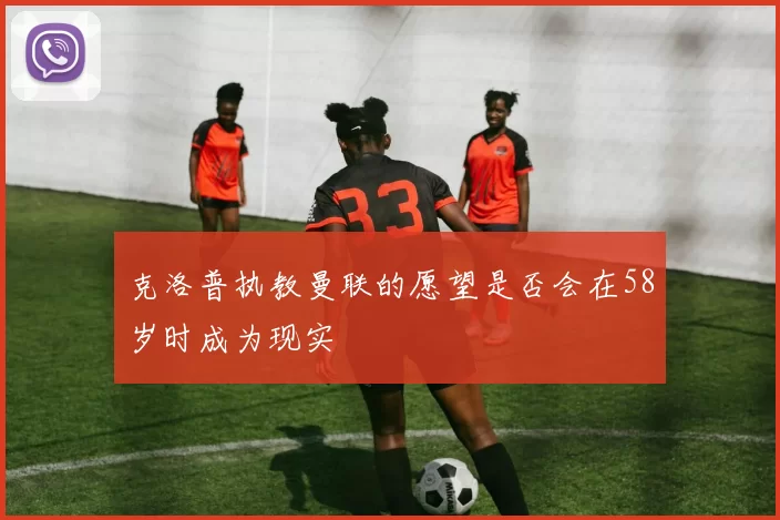 克洛普执教曼联的愿望是否会在58岁时成为现实