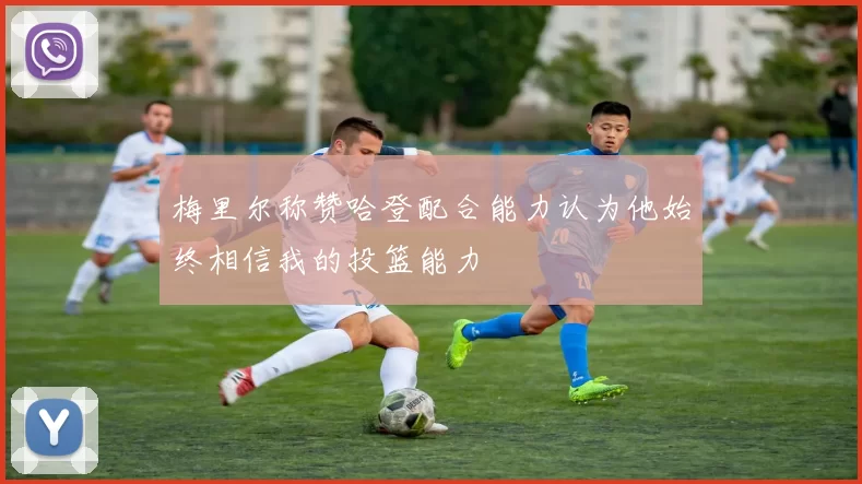 梅里尔称赞哈登配合能力认为他始终相信我的投篮能力