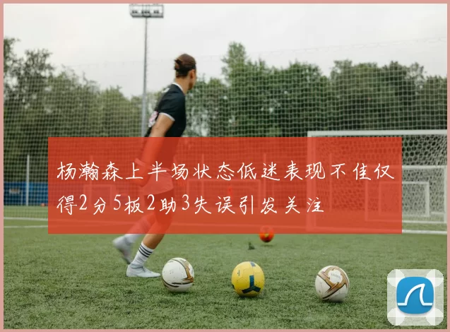 杨瀚森上半场状态低迷表现不佳仅得2分5板2助3失误引发关注