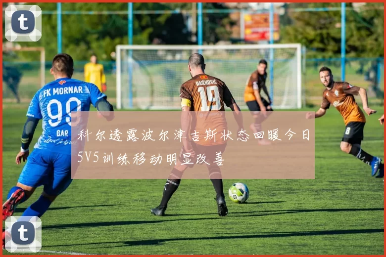 科尔透露波尔津吉斯状态回暖今日5V5训练移动明显改善
