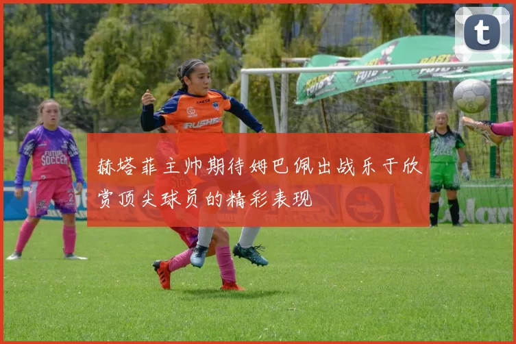 赫塔菲主帅期待姆巴佩出战乐于欣赏顶尖球员的精彩表现