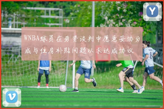 WNBA球员在劳资谈判中愿意妥协分成与住房补贴问题以求达成协议